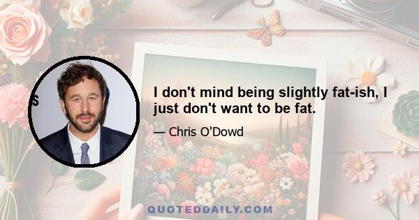 I don't mind being slightly fat-ish, I just don't want to be fat.