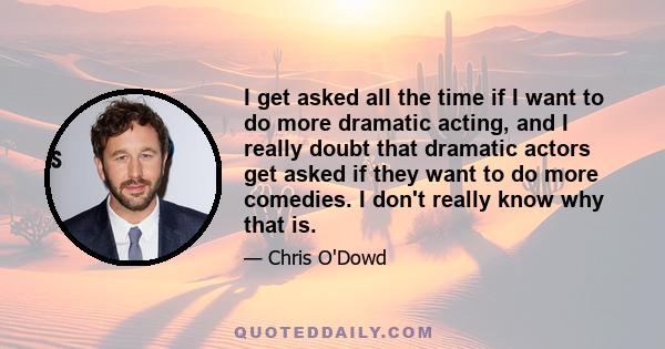 I get asked all the time if I want to do more dramatic acting, and I really doubt that dramatic actors get asked if they want to do more comedies. I don't really know why that is.