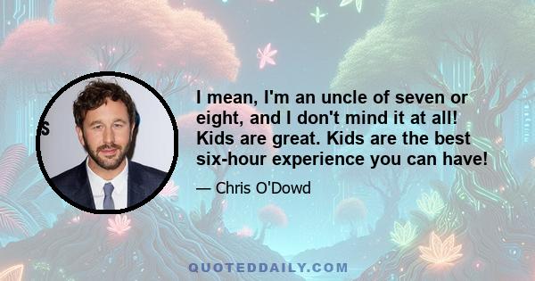 I mean, I'm an uncle of seven or eight, and I don't mind it at all! Kids are great. Kids are the best six-hour experience you can have!