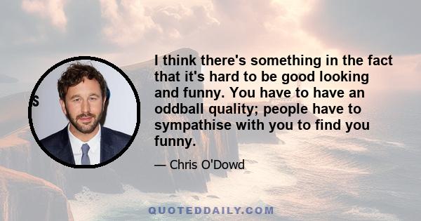 I think there's something in the fact that it's hard to be good looking and funny. You have to have an oddball quality; people have to sympathise with you to find you funny.