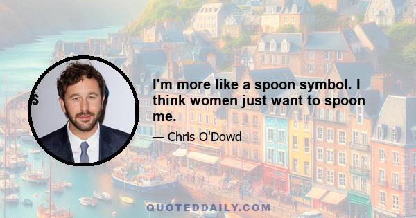 I'm more like a spoon symbol. I think women just want to spoon me.