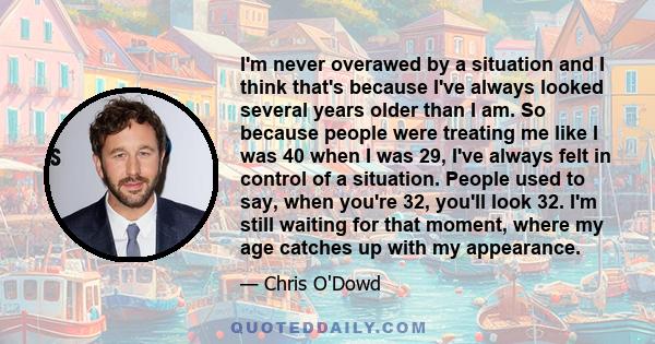 I'm never overawed by a situation and I think that's because I've always looked several years older than I am. So because people were treating me like I was 40 when I was 29, I've always felt in control of a situation.