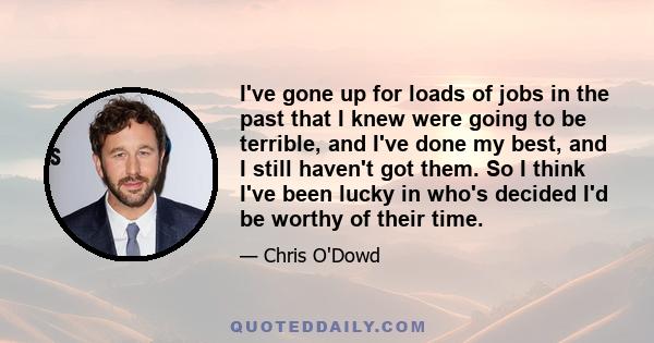 I've gone up for loads of jobs in the past that I knew were going to be terrible, and I've done my best, and I still haven't got them. So I think I've been lucky in who's decided I'd be worthy of their time.