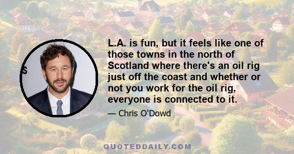 L.A. is fun, but it feels like one of those towns in the north of Scotland where there's an oil rig just off the coast and whether or not you work for the oil rig, everyone is connected to it.