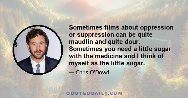 Sometimes films about oppression or suppression can be quite maudlin and quite dour. Sometimes you need a little sugar with the medicine and I think of myself as the little sugar.