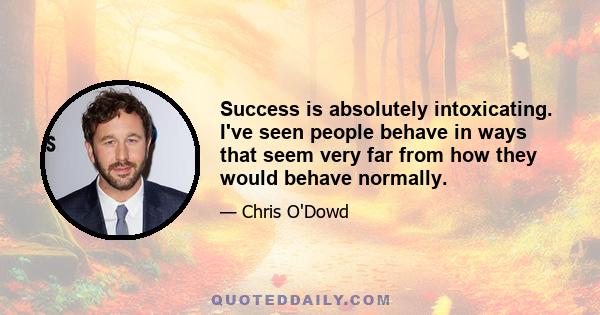 Success is absolutely intoxicating. I've seen people behave in ways that seem very far from how they would behave normally.