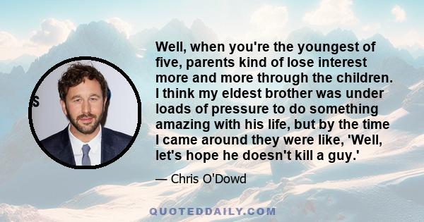 Well, when you're the youngest of five, parents kind of lose interest more and more through the children. I think my eldest brother was under loads of pressure to do something amazing with his life, but by the time I