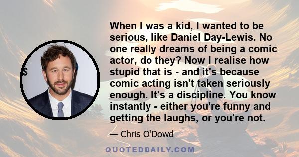 When I was a kid, I wanted to be serious, like Daniel Day-Lewis. No one really dreams of being a comic actor, do they? Now I realise how stupid that is - and it's because comic acting isn't taken seriously enough. It's