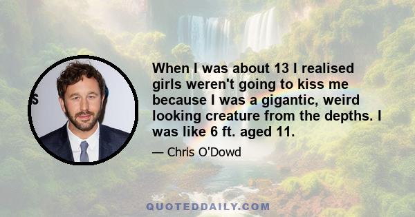 When I was about 13 I realised girls weren't going to kiss me because I was a gigantic, weird looking creature from the depths. I was like 6 ft. aged 11.