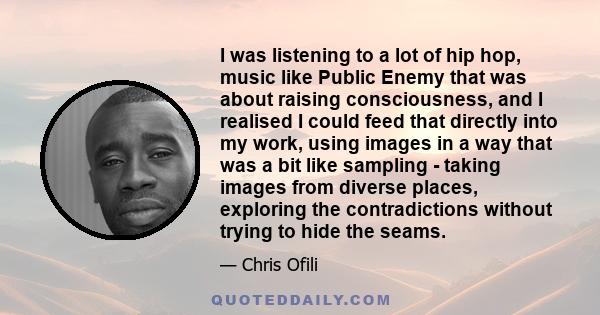 I was listening to a lot of hip hop, music like Public Enemy that was about raising consciousness, and I realised I could feed that directly into my work, using images in a way that was a bit like sampling - taking