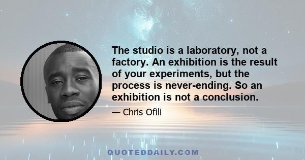 The studio is a laboratory, not a factory. An exhibition is the result of your experiments, but the process is never-ending. So an exhibition is not a conclusion.