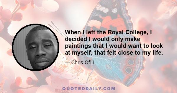 When I left the Royal College, I decided I would only make paintings that I would want to look at myself, that felt close to my life.