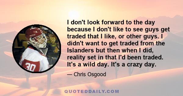 I don't look forward to the day because I don't like to see guys get traded that I like, or other guys. I didn't want to get traded from the Islanders but then when I did, reality set in that I'd been traded. It's a