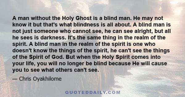 A man without the Holy Ghost is a blind man. He may not know it but that's what blindness is all about. A blind man is not just someone who cannot see, he can see alright, but all he sees is darkness. It's the same