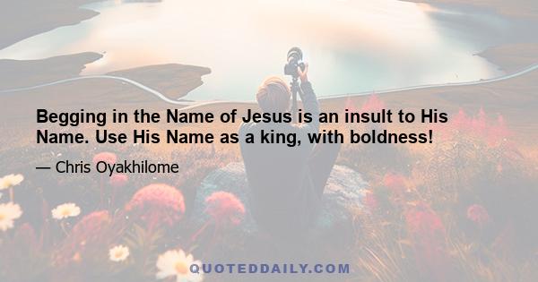 Begging in the Name of Jesus is an insult to His Name. Use His Name as a king, with boldness!