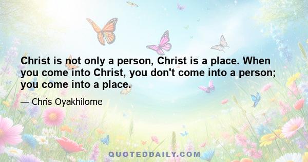 Christ is not only a person, Christ is a place. When you come into Christ, you don't come into a person; you come into a place.