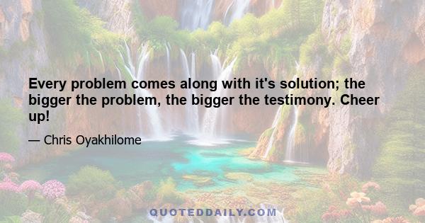 Every problem comes along with it's solution; the bigger the problem, the bigger the testimony. Cheer up!