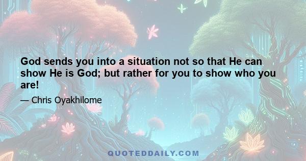 God sends you into a situation not so that He can show He is God; but rather for you to show who you are!