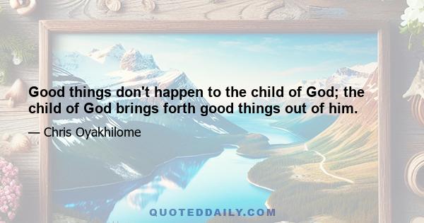 Good things don't happen to the child of God; the child of God brings forth good things out of him.