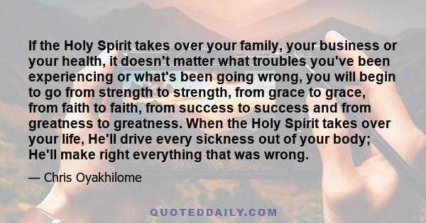 If the Holy Spirit takes over your family, your business or your health, it doesn't matter what troubles you've been experiencing or what's been going wrong, you will begin to go from strength to strength, from grace to 