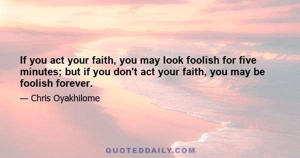 If you act your faith, you may look foolish for five minutes; but if you don't act your faith, you may be foolish forever.