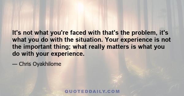 It's not what you're faced with that's the problem, it's what you do with the situation. Your experience is not the important thing; what really matters is what you do with your experience.