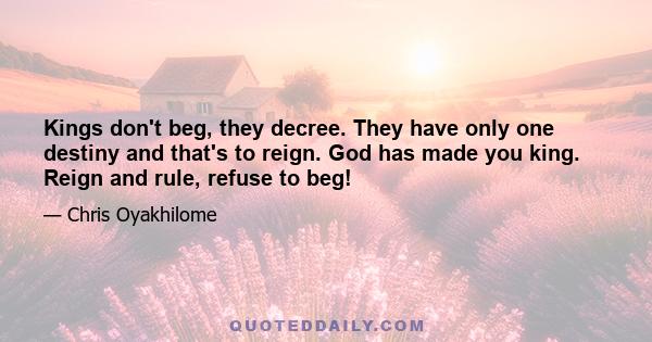 Kings don't beg, they decree. They have only one destiny and that's to reign. God has made you king. Reign and rule, refuse to beg!