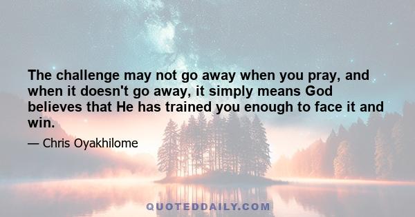 The challenge may not go away when you pray, and when it doesn't go away, it simply means God believes that He has trained you enough to face it and win.