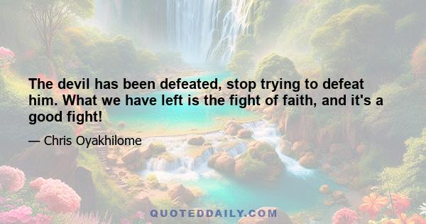 The devil has been defeated, stop trying to defeat him. What we have left is the fight of faith, and it's a good fight!