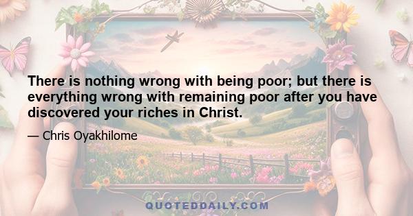 There is nothing wrong with being poor; but there is everything wrong with remaining poor after you have discovered your riches in Christ.