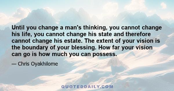 Until you change a man's thinking, you cannot change his life, you cannot change his state and therefore cannot change his estate. The extent of your vision is the boundary of your blessing. How far your vision can go