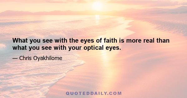 What you see with the eyes of faith is more real than what you see with your optical eyes.