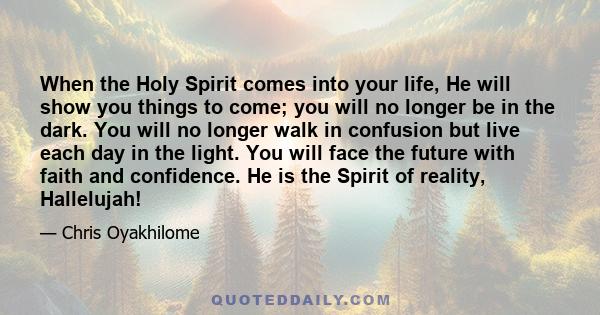 When the Holy Spirit comes into your life, He will show you things to come; you will no longer be in the dark. You will no longer walk in confusion but live each day in the light. You will face the future with faith and 