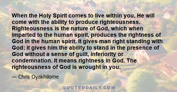 When the Holy Spirit comes to live within you, He will come with the ability to produce righteousness. Righteousness is the nature of God, which when imparted to the human spirit, produces the rightness of God in the