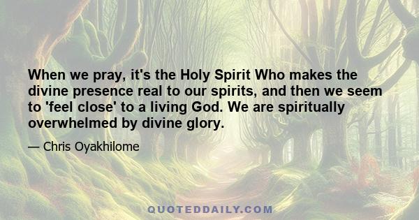 When we pray, it's the Holy Spirit Who makes the divine presence real to our spirits, and then we seem to 'feel close' to a living God. We are spiritually overwhelmed by divine glory.