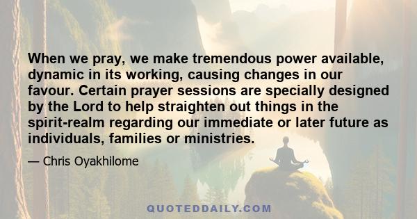 When we pray, we make tremendous power available, dynamic in its working, causing changes in our favour. Certain prayer sessions are specially designed by the Lord to help straighten out things in the spirit-realm