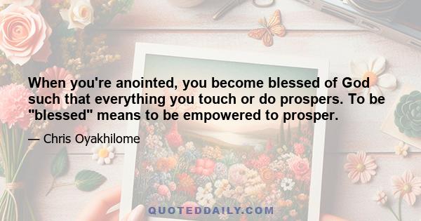 When you're anointed, you become blessed of God such that everything you touch or do prospers. To be blessed means to be empowered to prosper.