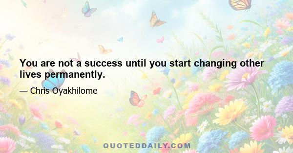 You are not a success until you start changing other lives permanently.