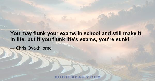 You may flunk your exams in school and still make it in life, but if you flunk life's exams, you're sunk!