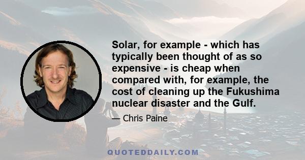 Solar, for example - which has typically been thought of as so expensive - is cheap when compared with, for example, the cost of cleaning up the Fukushima nuclear disaster and the Gulf.