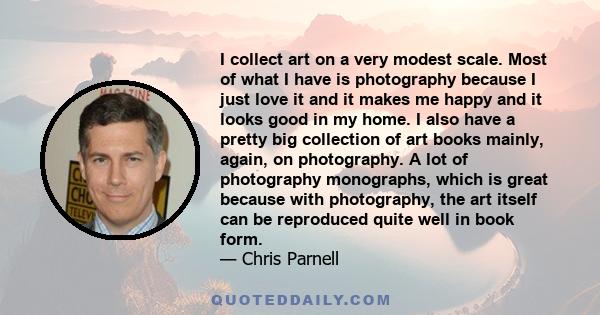 I collect art on a very modest scale. Most of what I have is photography because I just love it and it makes me happy and it looks good in my home. I also have a pretty big collection of art books mainly, again, on