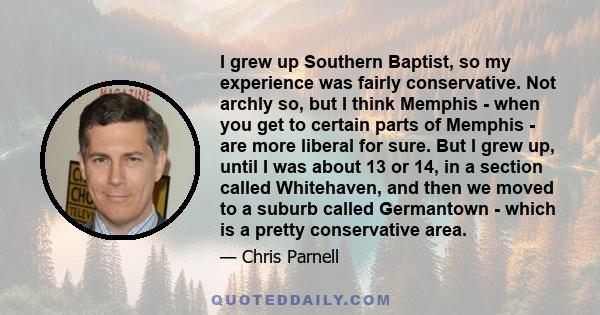 I grew up Southern Baptist, so my experience was fairly conservative. Not archly so, but I think Memphis - when you get to certain parts of Memphis - are more liberal for sure. But I grew up, until I was about 13 or 14, 