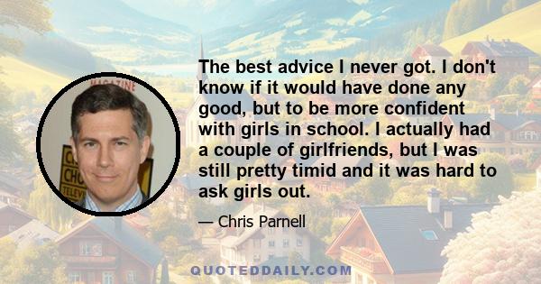 The best advice I never got. I don't know if it would have done any good, but to be more confident with girls in school. I actually had a couple of girlfriends, but I was still pretty timid and it was hard to ask girls