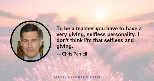 To be a teacher you have to have a very giving, selfless personality. I don't think I'm that selfless and giving.