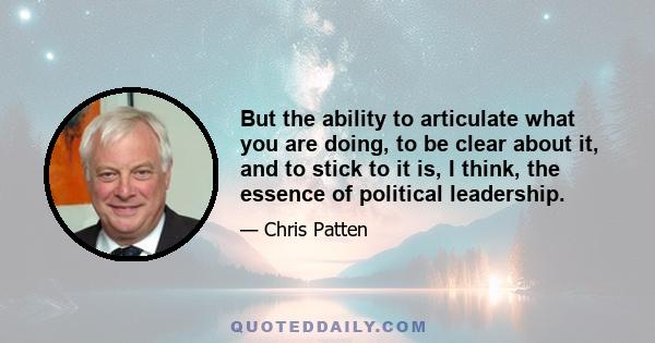 But the ability to articulate what you are doing, to be clear about it, and to stick to it is, I think, the essence of political leadership.