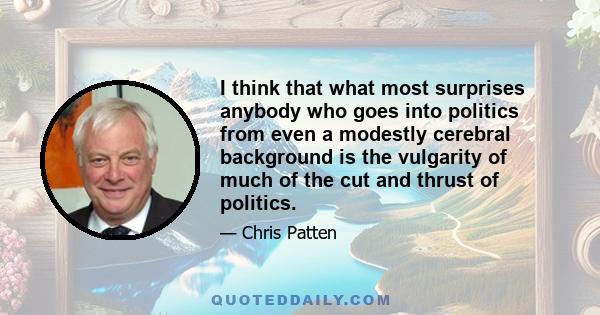 I think that what most surprises anybody who goes into politics from even a modestly cerebral background is the vulgarity of much of the cut and thrust of politics.