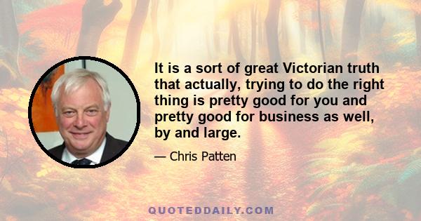 It is a sort of great Victorian truth that actually, trying to do the right thing is pretty good for you and pretty good for business as well, by and large.