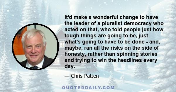 It'd make a wonderful change to have the leader of a pluralist democracy who acted on that, who told people just how tough things are going to be, just what's going to have to be done - and, maybe, ran all the risks on