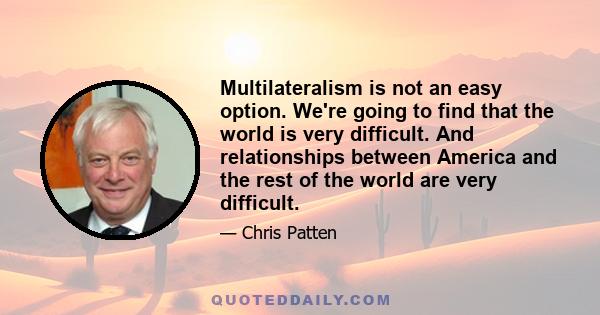 Multilateralism is not an easy option. We're going to find that the world is very difficult. And relationships between America and the rest of the world are very difficult.