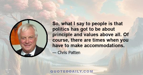 So, what I say to people is that politics has got to be about principle and values above all. Of course, there are times when you have to make accommodations.